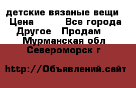 детские вязаные вещи › Цена ­ 500 - Все города Другое » Продам   . Мурманская обл.,Североморск г.
